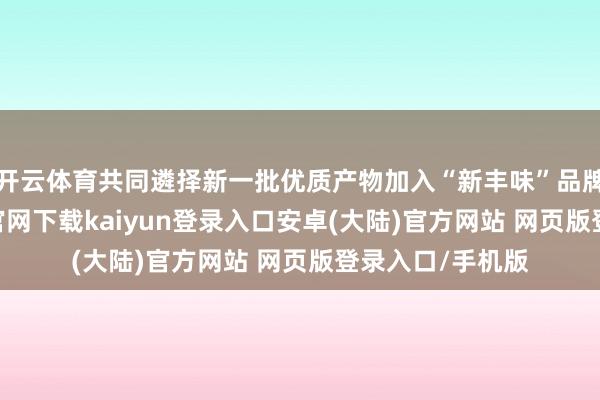 开云体育共同遴择新一批优质产物加入“新丰味”品牌矩阵-开云app官网下载kaiyun登录入口安卓(大陆)官方网站 网页版登录入口/手机版