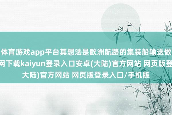 体育游戏app平台其想法是欧洲航路的集装船输送做事-开云app官网下载kaiyun登录入口安卓(大陆)官方网站 网页版登录入口/手机版