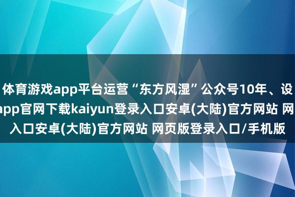 体育游戏app平台运营“东方风湿”公众号10年、设5个专病微信群-开云app官网下载kaiyun登录入口安卓(大陆)官方网站 网页版登录入口/手机版
