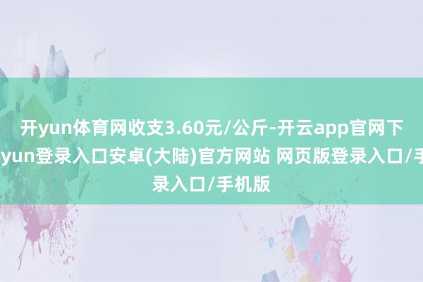 开yun体育网收支3.60元/公斤-开云app官网下载kaiyun登录入口安卓(大陆)官方网站 网页版登录入口/手机版