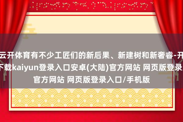 云开体育有不少工匠们的新后果、新建树和新奢睿-开云app官网下载kaiyun登录入口安卓(大陆)官方网站 网页版登录入口/手机版