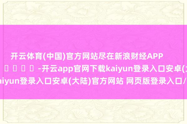 开云体育(中国)官方网站尽在新浪财经APP            													-开云app官网下载kaiyun登录入口安卓(大陆)官方网站 网页版登录入口/手机版