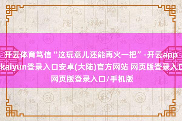 开云体育笃信“这玩意儿还能再火一把”-开云app官网下载kaiyun登录入口安卓(大陆)官方网站 网页版登录入口/手机版