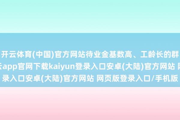 开云体育(中国)官方网站待业金基数高、工龄长的群体取得更多增长-开云app官网下载kaiyun登录入口安卓(大陆)官方网站 网页版登录入口/手机版