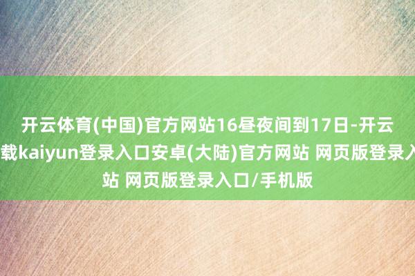 开云体育(中国)官方网站 16昼夜间到17日-开云app官网下载kaiyun登录入口安卓(大陆)官方网站 网页版登录入口/手机版