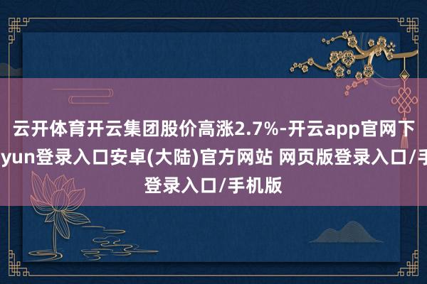 云开体育开云集团股价高涨2.7%-开云app官网下载kaiyun登录入口安卓(大陆)官方网站 网页版登录入口/手机版