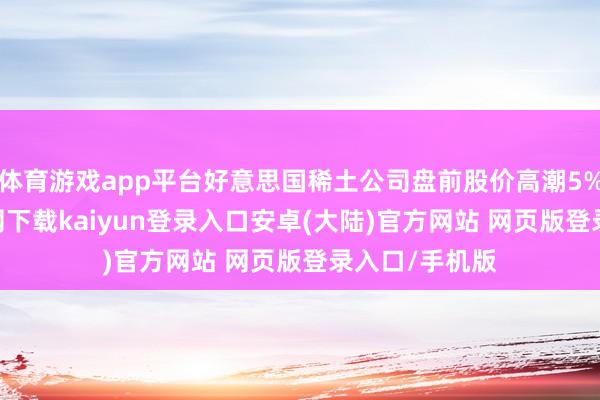 体育游戏app平台好意思国稀土公司盘前股价高潮5%-开云app官网下载kaiyun登录入口安卓(大陆)官方网站 网页版登录入口/手机版