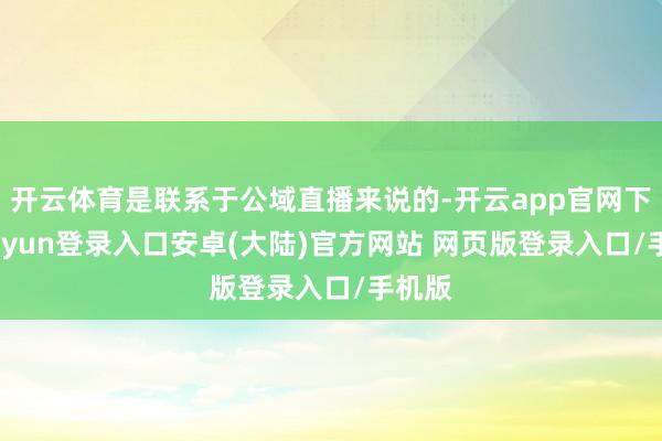 开云体育是联系于公域直播来说的-开云app官网下载kaiyun登录入口安卓(大陆)官方网站 网页版登录入口/手机版