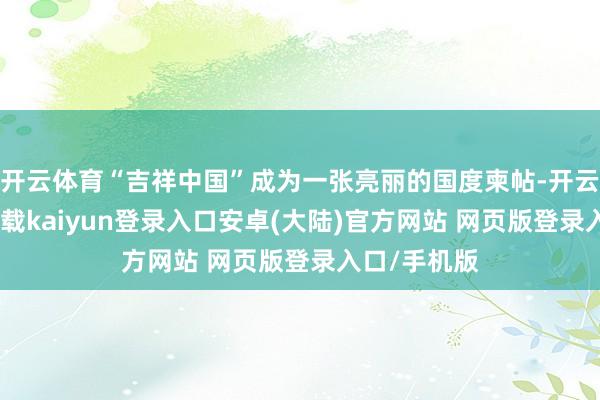 开云体育“吉祥中国”成为一张亮丽的国度柬帖-开云app官网下载kaiyun登录入口安卓(大陆)官方网站 网页版登录入口/手机版
