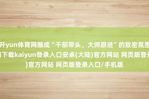 开yun体育网酿成“干部带头、大师跟进”的致密氛围-开云app官网下载kaiyun登录入口安卓(大陆)官方网站 网页版登录入口/手机版