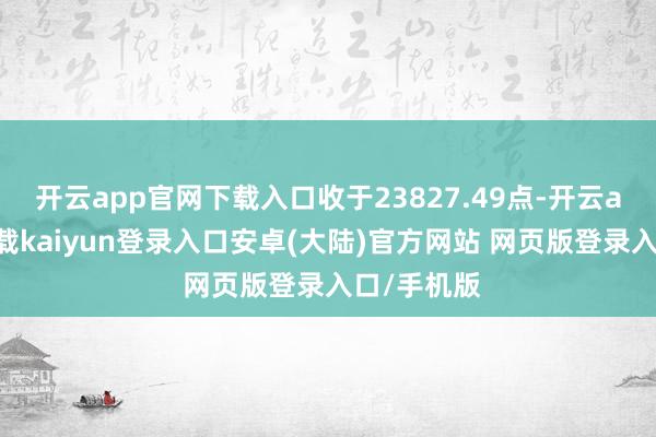 开云app官网下载入口收于23827.49点-开云app官网下载kaiyun登录入口安卓(大陆)官方网站 网页版登录入口/手机版