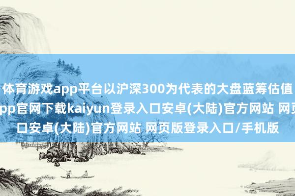 体育游戏app平台以沪深300为代表的大盘蓝筹估值通常较为庄重-开云app官网下载kaiyun登录入口安卓(大陆)官方网站 网页版登录入口/手机版