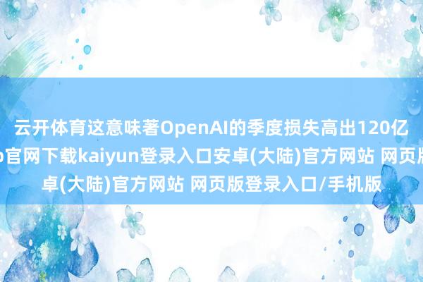 云开体育这意味著OpenAI的季度损失高出120亿好意思元-开云app官网下载kaiyun登录入口安卓(大陆)官方网站 网页版登录入口/手机版