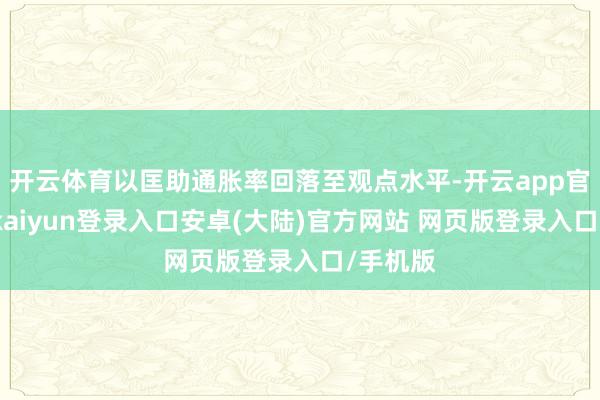 开云体育以匡助通胀率回落至观点水平-开云app官网下载kaiyun登录入口安卓(大陆)官方网站 网页版登录入口/手机版