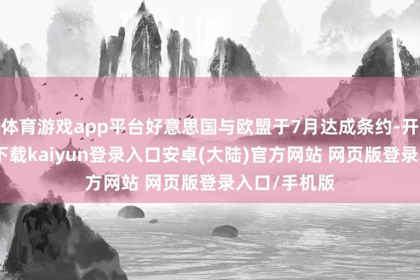 体育游戏app平台好意思国与欧盟于7月达成条约-开云app官网下载kaiyun登录入口安卓(大陆)官方网站 网页版登录入口/手机版