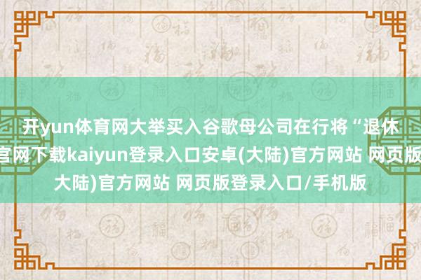 开yun体育网　　大举买入谷歌母公司　　在行将“退休”之际-开云app官网下载kaiyun登录入口安卓(大陆)官方网站 网页版登录入口/手机版