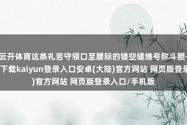 云开体育这条礼苦守领口至腰际的镂空缱绻号称斗胆-开云app官网下载kaiyun登录入口安卓(大陆)官方网站 网页版登录入口/手机版