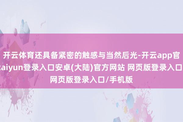 开云体育还具备紧密的触感与当然后光-开云app官网下载kaiyun登录入口安卓(大陆)官方网站 网页版登录入口/手机版