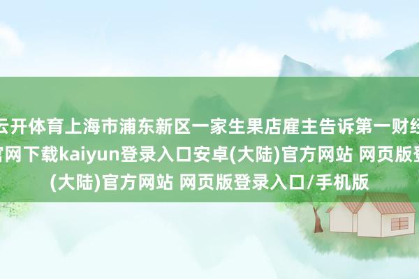 云开体育上海市浦东新区一家生果店雇主告诉第一财经记者-开云app官网下载kaiyun登录入口安卓(大陆)官方网站 网页版登录入口/手机版