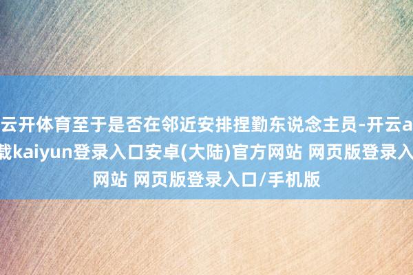 云开体育至于是否在邻近安排捏勤东说念主员-开云app官网下载kaiyun登录入口安卓(大陆)官方网站 网页版登录入口/手机版
