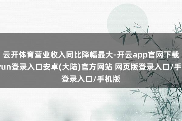 云开体育营业收入同比降幅最大-开云app官网下载kaiyun登录入口安卓(大陆)官方网站 网页版登录入口/手机版