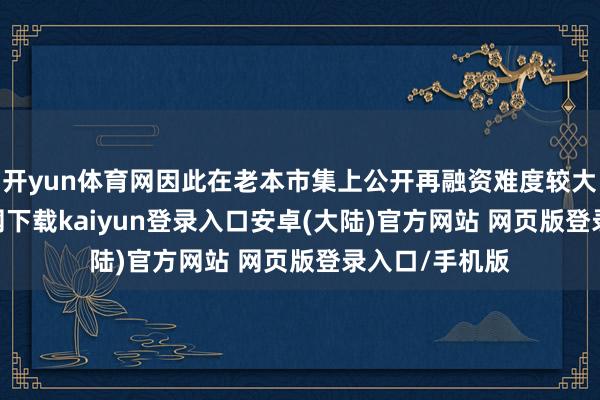 开yun体育网因此在老本市集上公开再融资难度较大-开云app官网下载kaiyun登录入口安卓(大陆)官方网站 网页版登录入口/手机版