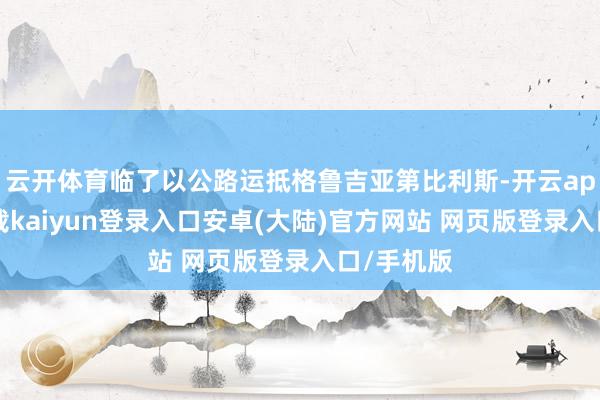 云开体育临了以公路运抵格鲁吉亚第比利斯-开云app官网下载kaiyun登录入口安卓(大陆)官方网站 网页版登录入口/手机版
