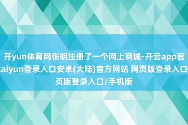 开yun体育网张明注册了一个网上商城-开云app官网下载kaiyun登录入口安卓(大陆)官方网站 网页版登录入口/手机版
