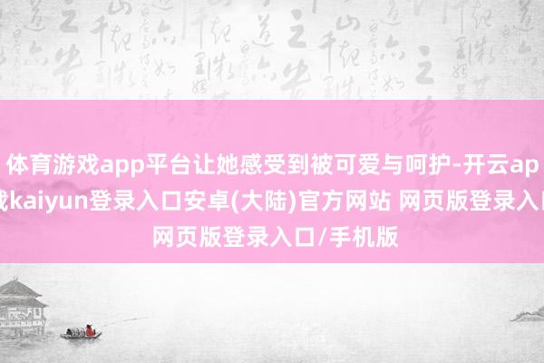 体育游戏app平台让她感受到被可爱与呵护-开云app官网下载kaiyun登录入口安卓(大陆)官方网站 网页版登录入口/手机版