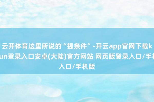 云开体育这里所说的“提条件”-开云app官网下载kaiyun登录入口安卓(大陆)官方网站 网页版登录入口/手机版