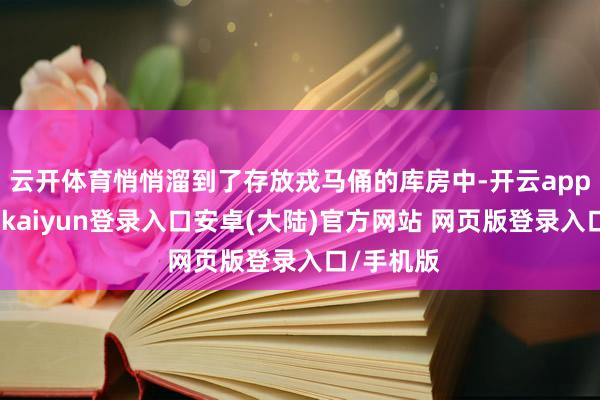 云开体育悄悄溜到了存放戎马俑的库房中-开云app官网下载kaiyun登录入口安卓(大陆)官方网站 网页版登录入口/手机版