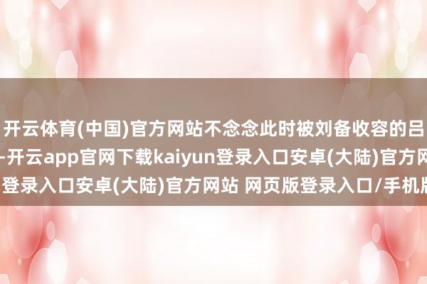 开云体育(中国)官方网站不念念此时被刘备收容的吕布却通同下邳相曹豹-开云app官网下载kaiyun登录入口安卓(大陆)官方网站 网页版登录入口/手机版