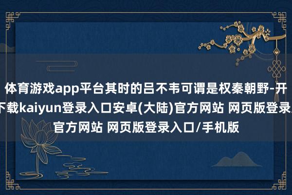 体育游戏app平台其时的吕不韦可谓是权秦朝野-开云app官网下载kaiyun登录入口安卓(大陆)官方网站 网页版登录入口/手机版