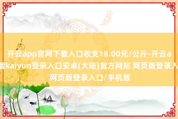 开云app官网下载入口收支18.00元/公斤-开云app官网下载kaiyun登录入口安卓(大陆)官方网站 网页版登录入口/手机版