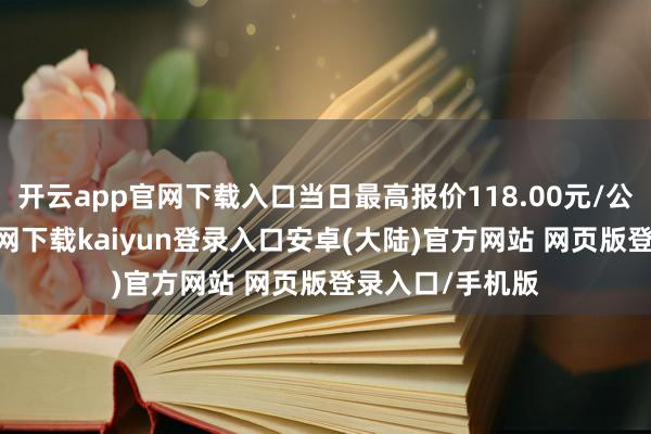 开云app官网下载入口当日最高报价118.00元/公斤-开云app官网下载kaiyun登录入口安卓(大陆)官方网站 网页版登录入口/手机版
