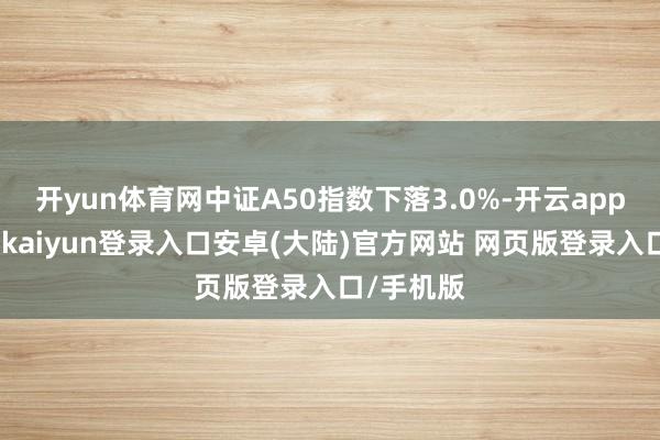 开yun体育网中证A50指数下落3.0%-开云app官网下载kaiyun登录入口安卓(大陆)官方网站 网页版登录入口/手机版