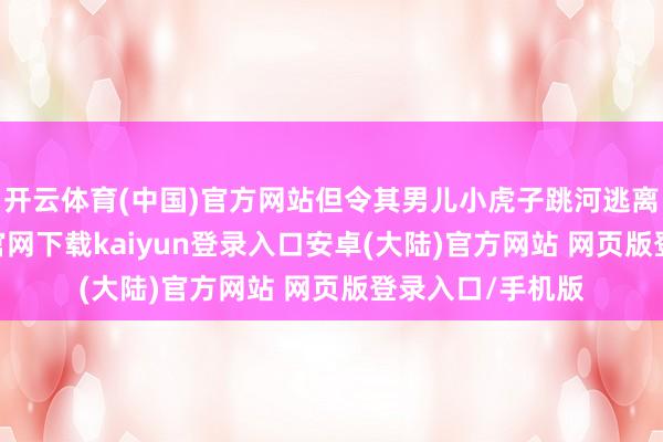 开云体育(中国)官方网站但令其男儿小虎子跳河逃离虎口-开云app官网下载kaiyun登录入口安卓(大陆)官方网站 网页版登录入口/手机版