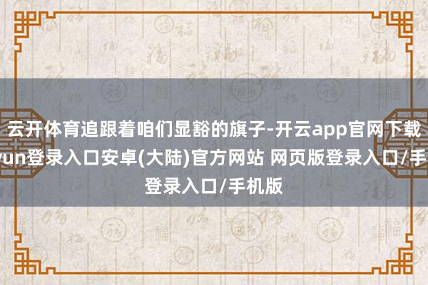 云开体育追跟着咱们显豁的旗子-开云app官网下载kaiyun登录入口安卓(大陆)官方网站 网页版登录入口/手机版