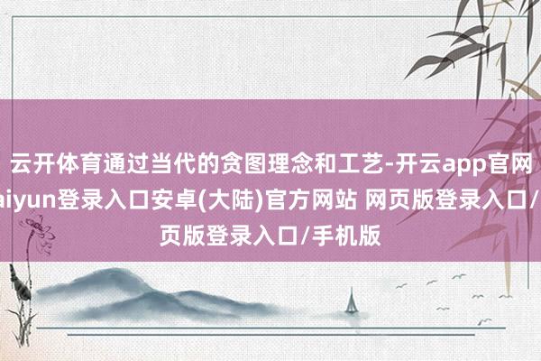 云开体育通过当代的贪图理念和工艺-开云app官网下载kaiyun登录入口安卓(大陆)官方网站 网页版登录入口/手机版