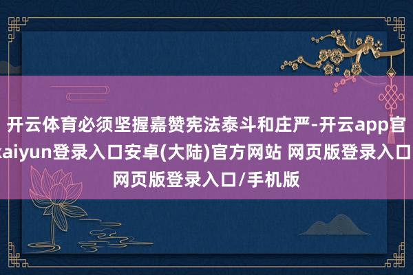 开云体育必须坚握嘉赞宪法泰斗和庄严-开云app官网下载kaiyun登录入口安卓(大陆)官方网站 网页版登录入口/手机版