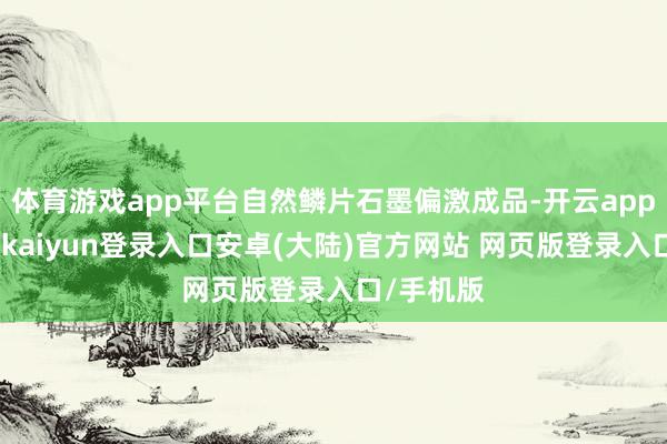 体育游戏app平台自然鳞片石墨偏激成品-开云app官网下载kaiyun登录入口安卓(大陆)官方网站 网页版登录入口/手机版