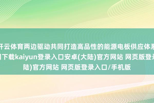 开云体育两边驱动共同打造高品性的能源电板供应体系-开云app官网下载kaiyun登录入口安卓(大陆)官方网站 网页版登录入口/手机版