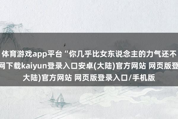 体育游戏app平台“你几乎比女东说念主的力气还不如-开云app官网下载kaiyun登录入口安卓(大陆)官方网站 网页版登录入口/手机版