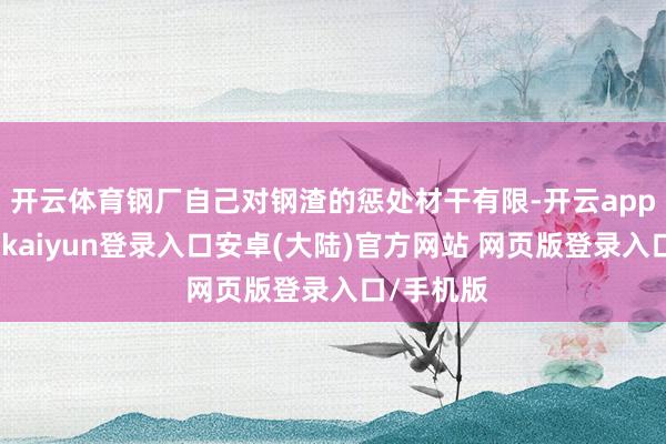 开云体育钢厂自己对钢渣的惩处材干有限-开云app官网下载kaiyun登录入口安卓(大陆)官方网站 网页版登录入口/手机版