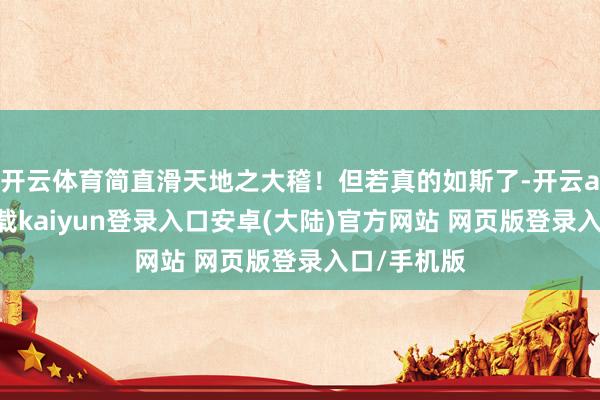 开云体育简直滑天地之大稽!但若真的如斯了-开云app官网下载kaiyun登录入口安卓(大陆)官方网站 网页版登录入口/手机版