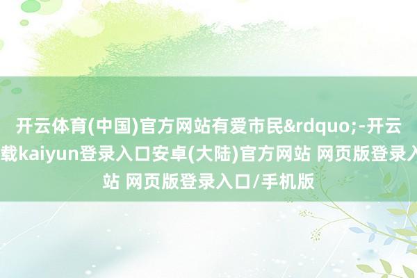 开云体育(中国)官方网站有爱市民&rdquo;-开云app官网下载kaiyun登录入口安卓(大陆)官方网站 网页版登录入口/手机版