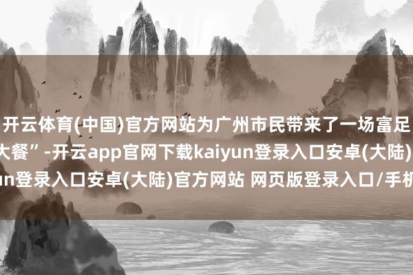 开云体育(中国)官方网站为广州市民带来了一场富足连州特点的“农文旅大餐”-开云app官网下载kaiyun登录入口安卓(大陆)官方网站 网页版登录入口/手机版
