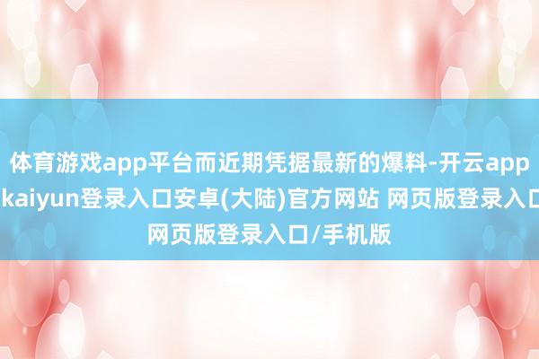 体育游戏app平台而近期凭据最新的爆料-开云app官网下载kaiyun登录入口安卓(大陆)官方网站 网页版登录入口/手机版