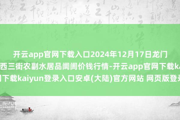 开云app官网下载入口2024年12月17日龙门实业(集团)有限公司西三街农副水居品阛阓价钱行情-开云app官网下载kaiyun登录入口安卓(大陆)官方网站 网页版登录入口/手机版
