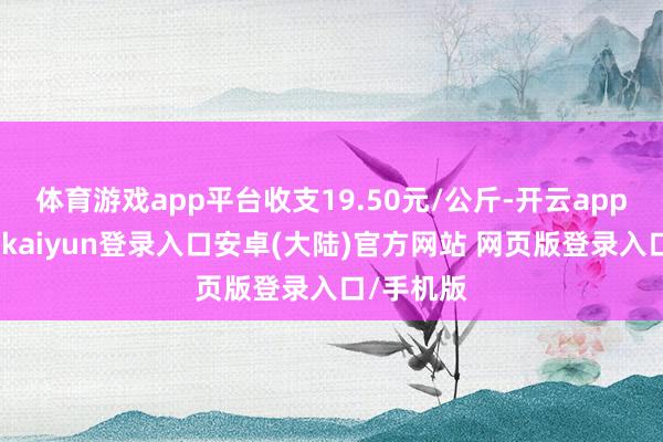 体育游戏app平台收支19.50元/公斤-开云app官网下载kaiyun登录入口安卓(大陆)官方网站 网页版登录入口/手机版
